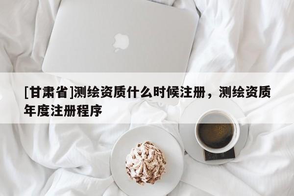 [甘肃省]测绘资质什么时候注册，测绘资质年度注册程序