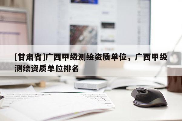 [甘肃省]广西甲级测绘资质单位，广西甲级测绘资质单位排名