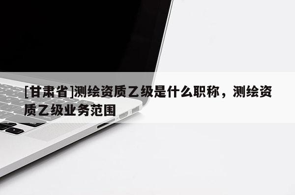 [甘肃省]测绘资质乙级是什么职称，测绘资质乙级业务范围