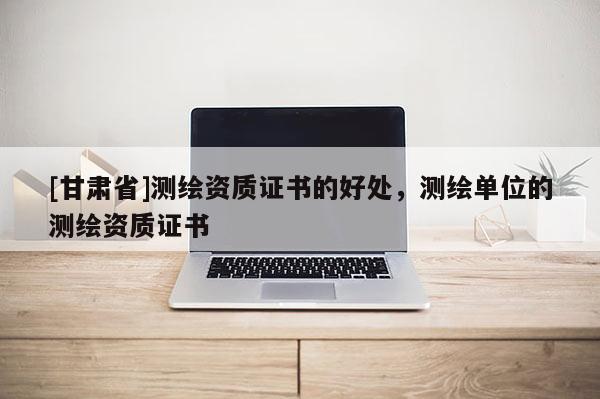 [甘肃省]测绘资质证书的好处，测绘单位的测绘资质证书