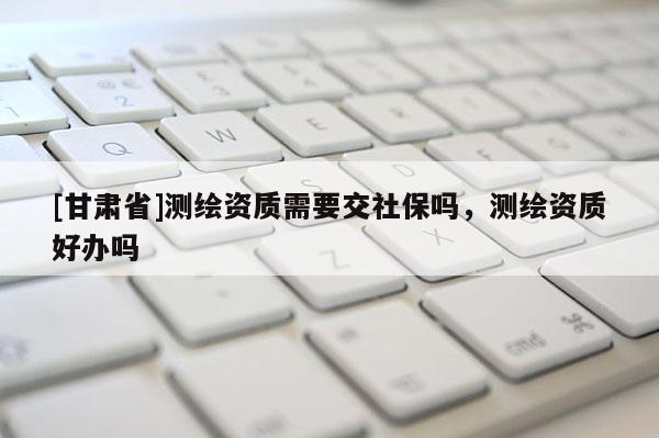 [甘肃省]测绘资质需要交社保吗，测绘资质好办吗