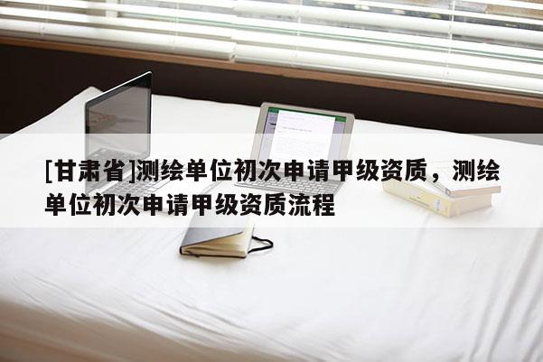 [甘肃省]测绘单位初次申请甲级资质，测绘单位初次申请甲级资质流程