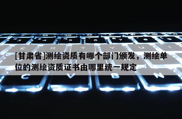 [甘肃省]测绘资质有哪个部门颁发，测绘单位的测绘资质证书由哪里统一规定
