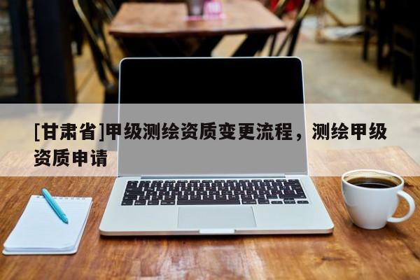 [甘肃省]甲级测绘资质变更流程，测绘甲级资质申请