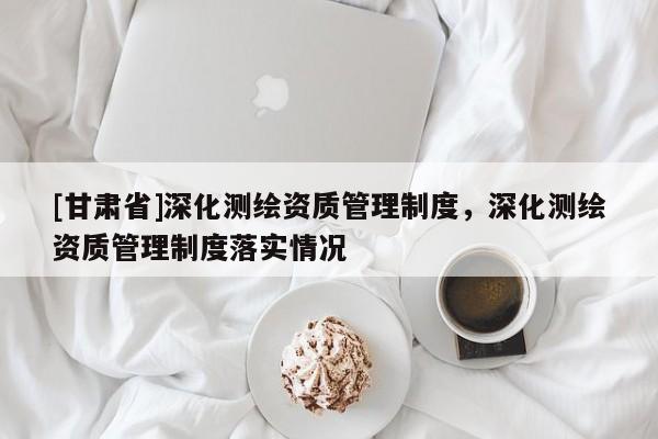 [甘肃省]深化测绘资质管理制度，深化测绘资质管理制度落实情况
