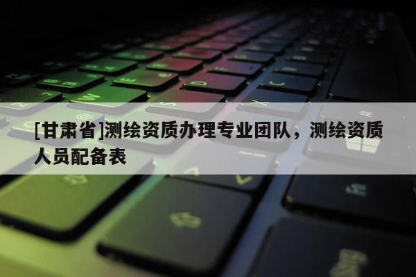 [甘肃省]测绘资质办理专业团队，测绘资质人员配备表