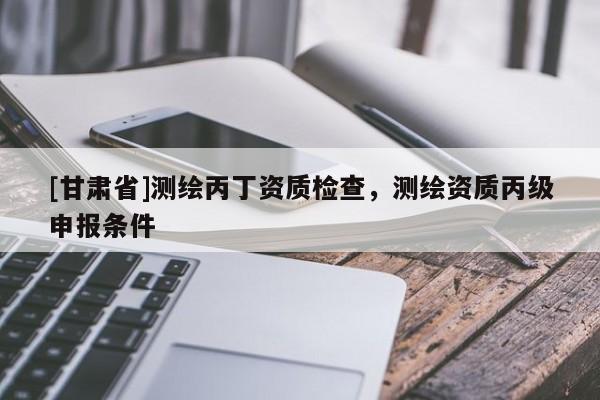 [甘肃省]测绘丙丁资质检查，测绘资质丙级申报条件