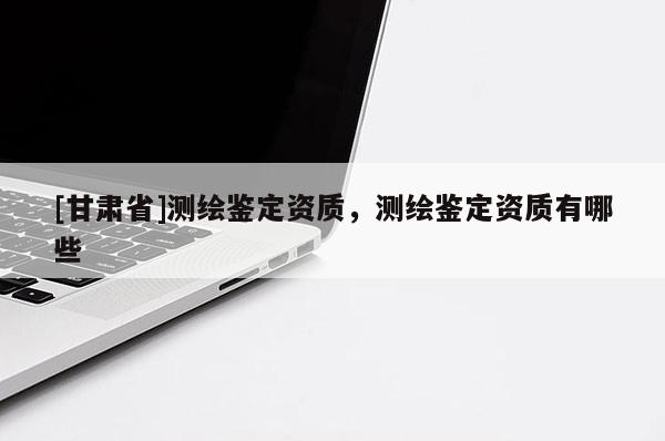 [甘肃省]测绘鉴定资质，测绘鉴定资质有哪些