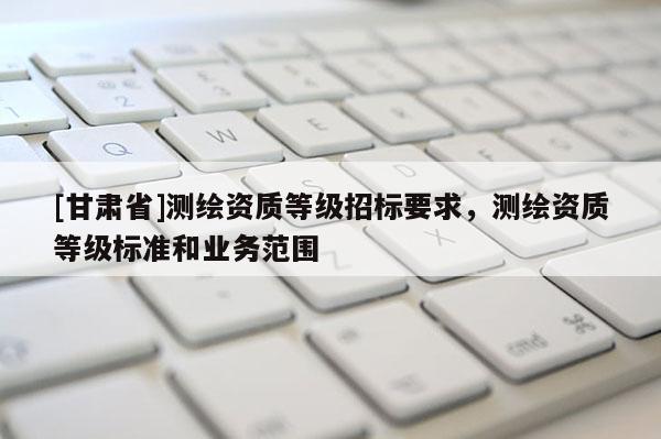 [甘肃省]测绘资质等级招标要求，测绘资质等级标准和业务范围