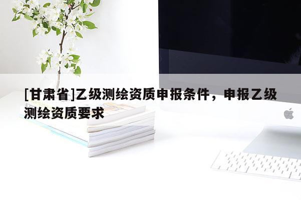 [甘肃省]乙级测绘资质申报条件，申报乙级测绘资质要求