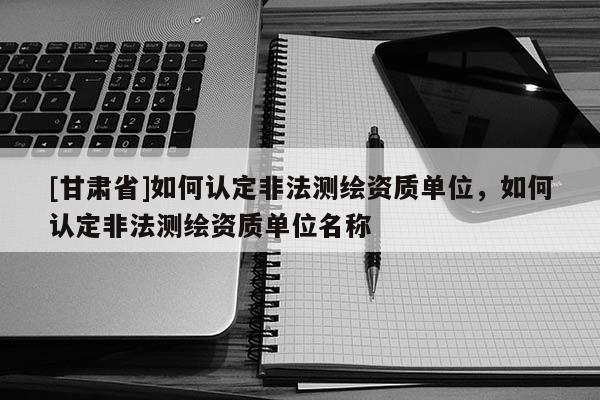 [甘肃省]如何认定非法测绘资质单位，如何认定非法测绘资质单位名称
