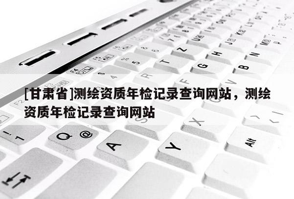 [甘肃省]测绘资质年检记录查询网站，测绘资质年检记录查询网站
