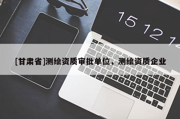 [甘肃省]测绘资质审批单位，测绘资质企业