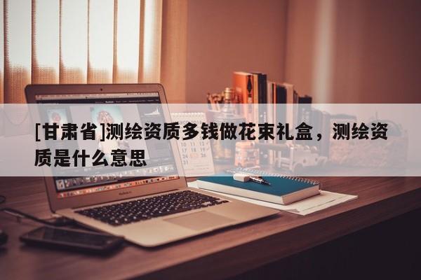 [甘肃省]测绘资质多钱做花束礼盒，测绘资质是什么意思