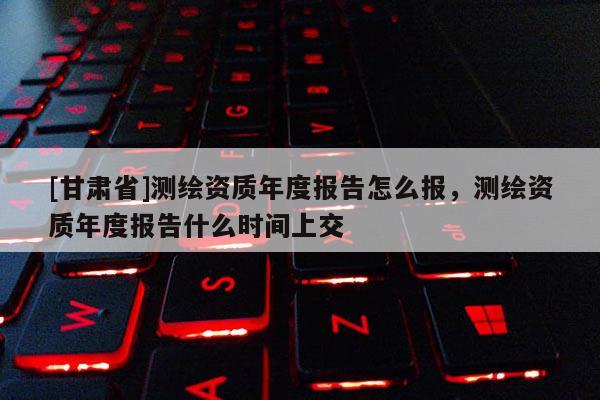 [甘肃省]测绘资质年度报告怎么报，测绘资质年度报告什么时间上交
