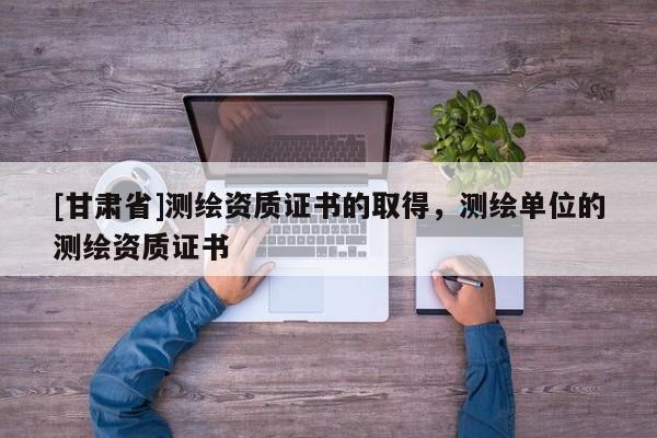 [甘肃省]测绘资质证书的取得，测绘单位的测绘资质证书