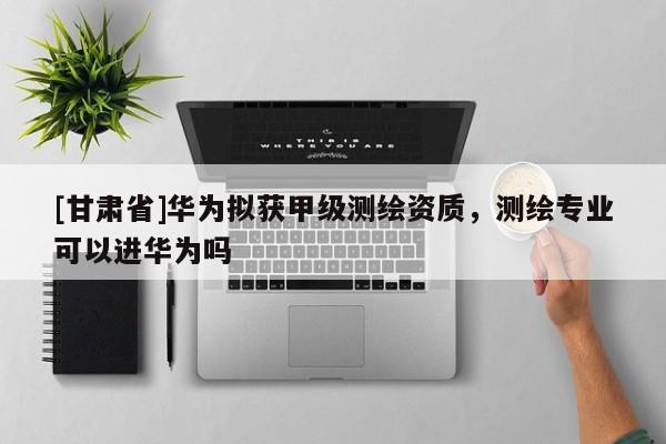 [甘肃省]华为拟获甲级测绘资质，测绘专业可以进华为吗