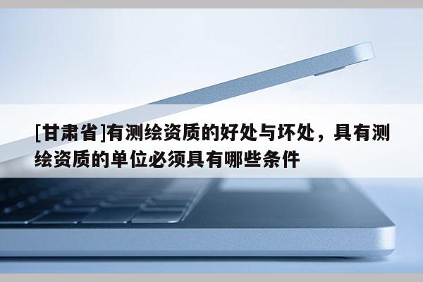 [甘肃省]有测绘资质的好处与坏处，具有测绘资质的单位必须具有哪些条件