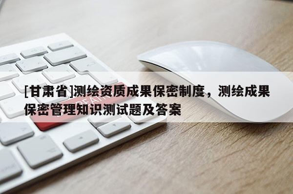 [甘肃省]测绘资质成果保密制度，测绘成果保密管理知识测试题及答案