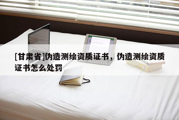 [甘肃省]伪造测绘资质证书，伪造测绘资质证书怎么处罚