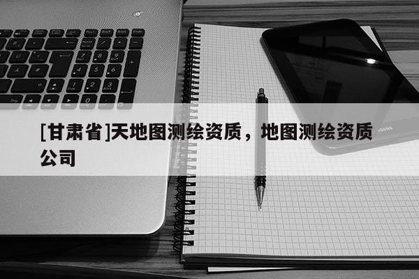 [甘肃省]天地图测绘资质，地图测绘资质 公司