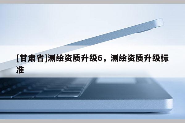 [甘肃省]测绘资质升级6，测绘资质升级标准