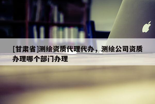[甘肃省]测绘资质代理代办，测绘公司资质办理哪个部门办理