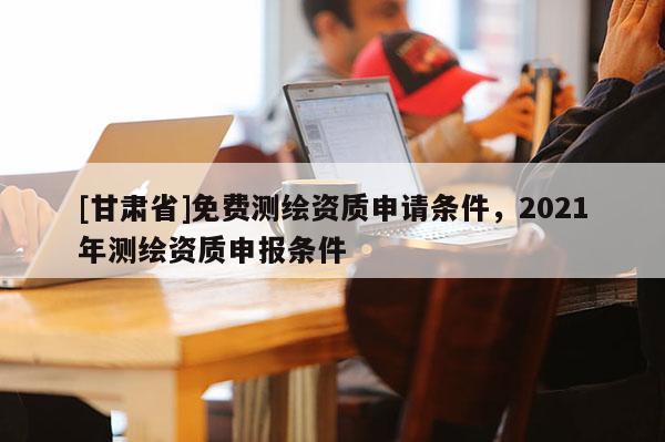 [甘肃省]免费测绘资质申请条件，2021年测绘资质申报条件