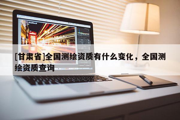 [甘肃省]全国测绘资质有什么变化，全国测绘资质查询