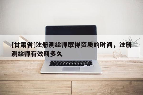 [甘肃省]注册测绘师取得资质的时间，注册测绘师有效期多久
