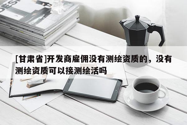[甘肃省]开发商雇佣没有测绘资质的，没有测绘资质可以接测绘活吗