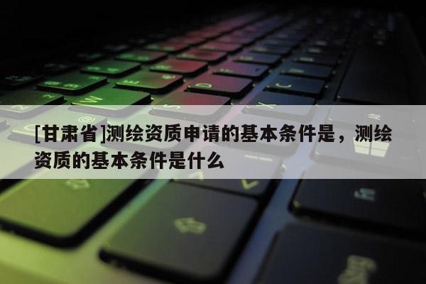 [甘肃省]测绘资质申请的基本条件是，测绘资质的基本条件是什么