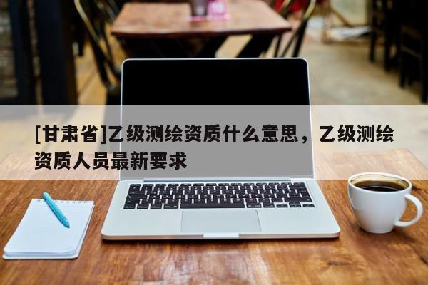 [甘肃省]乙级测绘资质什么意思，乙级测绘资质人员最新要求