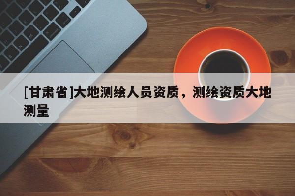 [甘肃省]大地测绘人员资质，测绘资质大地测量