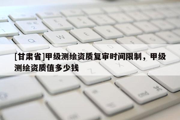 [甘肃省]甲级测绘资质复审时间限制，甲级测绘资质值多少钱
