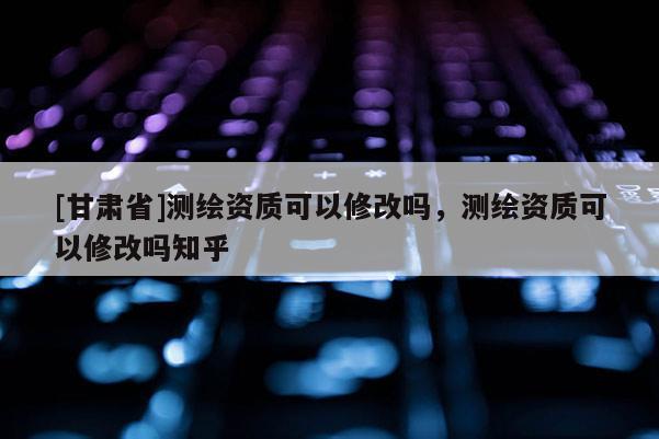 [甘肃省]测绘资质可以修改吗，测绘资质可以修改吗知乎