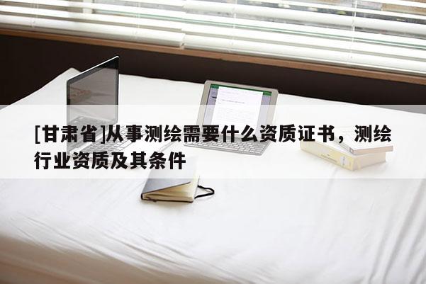 [甘肃省]从事测绘需要什么资质证书，测绘行业资质及其条件