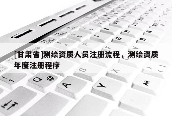 [甘肃省]测绘资质人员注册流程，测绘资质年度注册程序