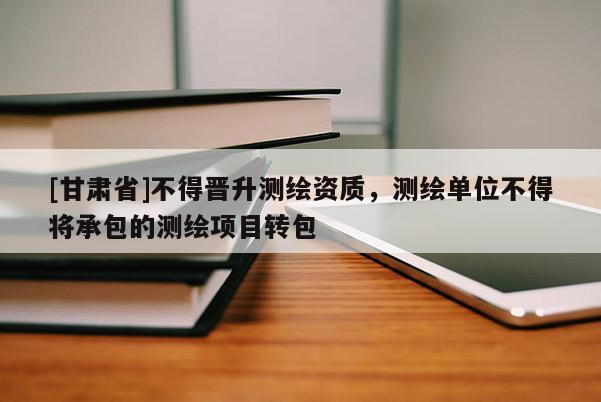 [甘肃省]不得晋升测绘资质，测绘单位不得将承包的测绘项目转包