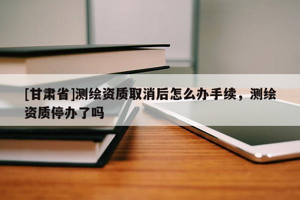 [甘肃省]测绘资质取消后怎么办手续，测绘资质停办了吗