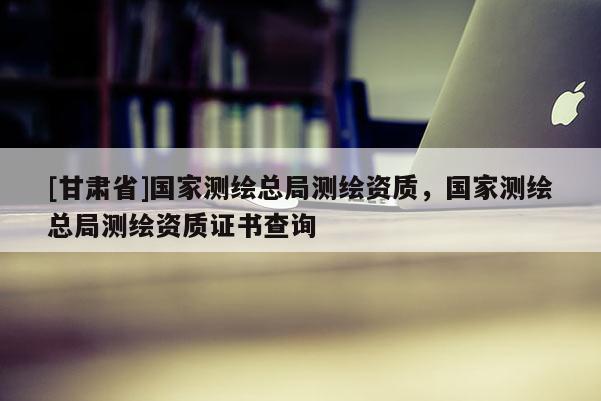[甘肃省]国家测绘总局测绘资质，国家测绘总局测绘资质证书查询