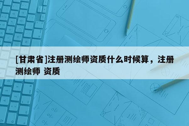[甘肃省]注册测绘师资质什么时候算，注册测绘师 资质