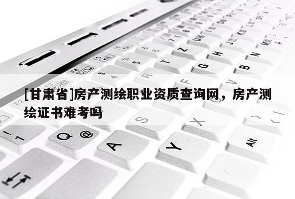 [甘肃省]房产测绘职业资质查询网，房产测绘证书难考吗