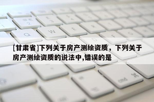 [甘肃省]下列关于房产测绘资质，下列关于房产测绘资质的说法中,错误的是