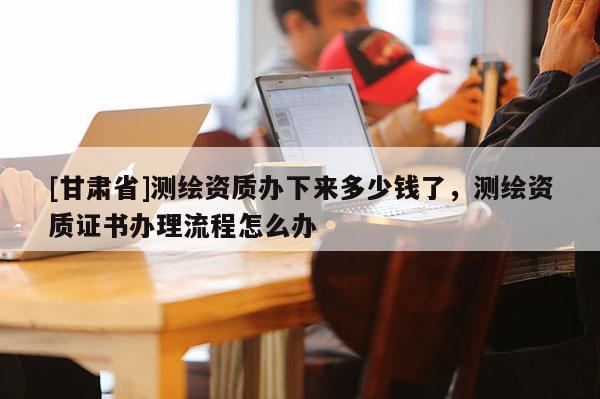 [甘肃省]测绘资质办下来多少钱了，测绘资质证书办理流程怎么办