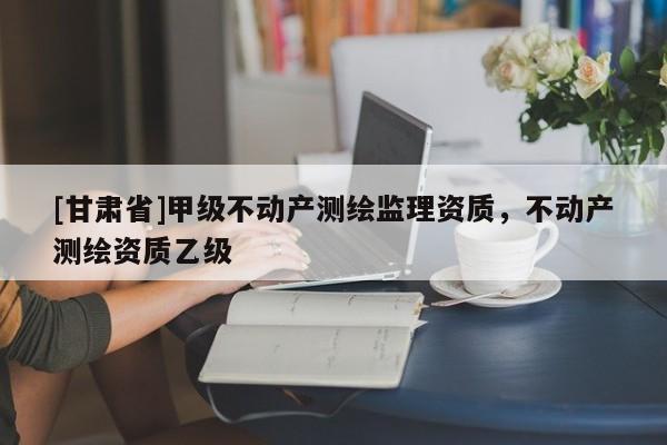 [甘肃省]甲级不动产测绘监理资质，不动产测绘资质乙级