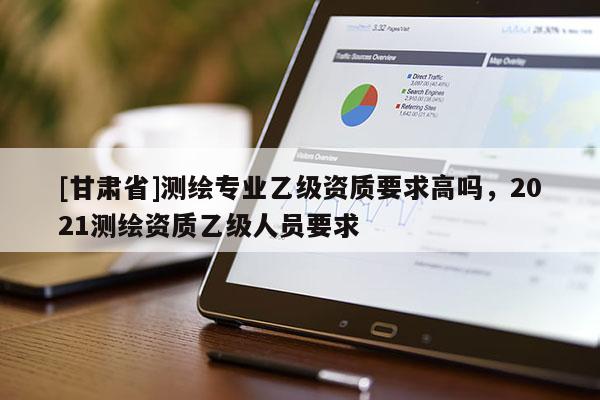 [甘肃省]测绘专业乙级资质要求高吗，2021测绘资质乙级人员要求