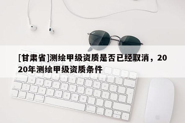 [甘肃省]测绘甲级资质是否已经取消，2020年测绘甲级资质条件