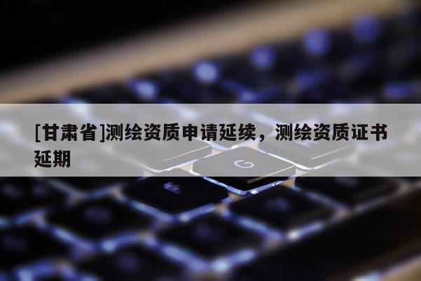 [甘肃省]测绘资质申请延续，测绘资质证书延期