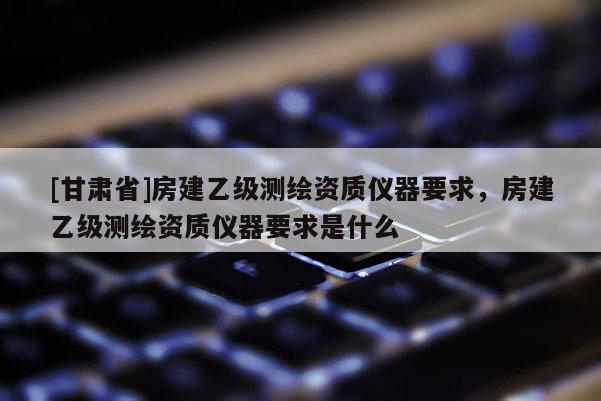 [甘肃省]房建乙级测绘资质仪器要求，房建乙级测绘资质仪器要求是什么